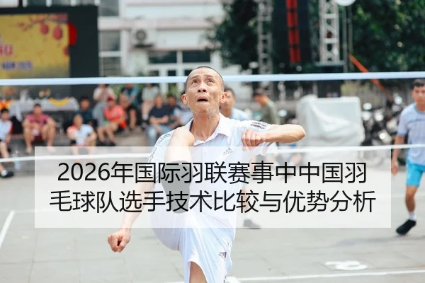 2026年国际羽联赛事中中国羽毛球队选手技术比较与优势分析