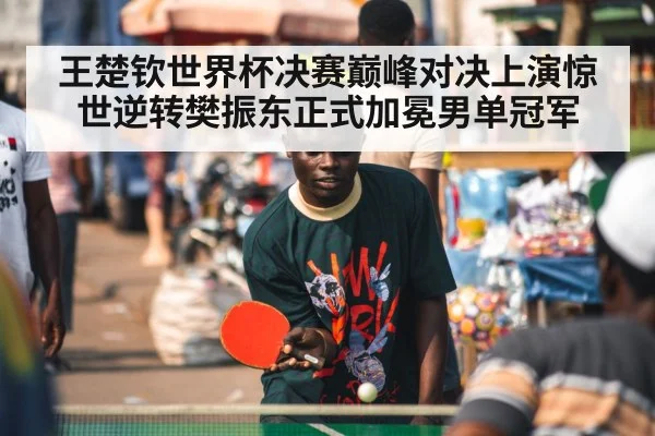 王楚钦世界杯决赛巅峰对决上演惊世逆转樊振东正式加冕男单冠军