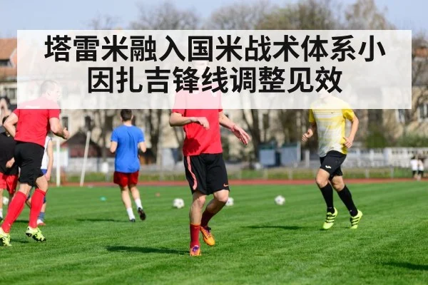 塔雷米融入国米战术体系小因扎吉锋线调整见效